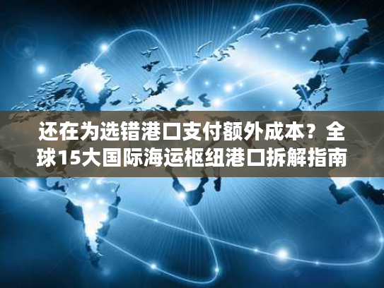 还在为选错港口支付额外成本？全球15大国际海运枢纽港口拆解指南