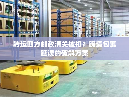 转运四方邮政清关被扣？跨境包裹延误的破解方案