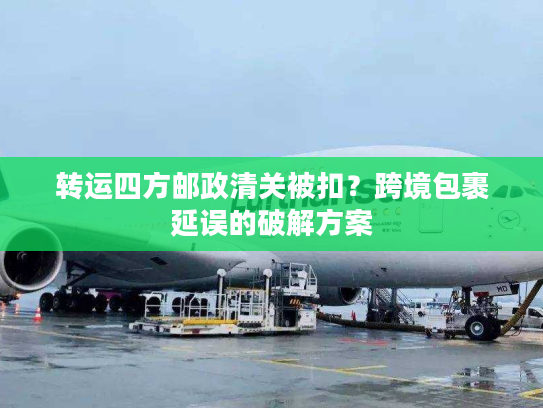 转运四方邮政清关被扣？跨境包裹延误的破解方案