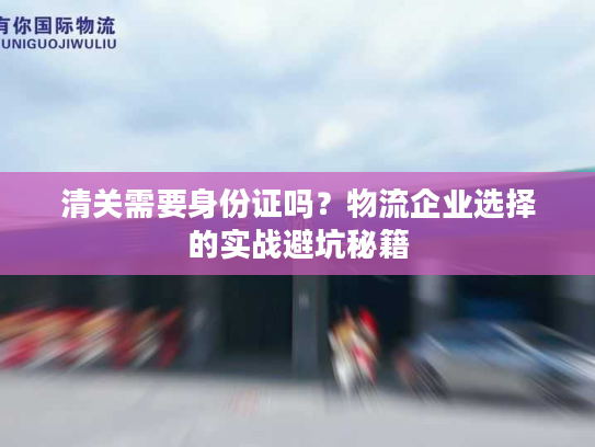 清关需要身份证吗？物流企业选择的实战避坑秘籍