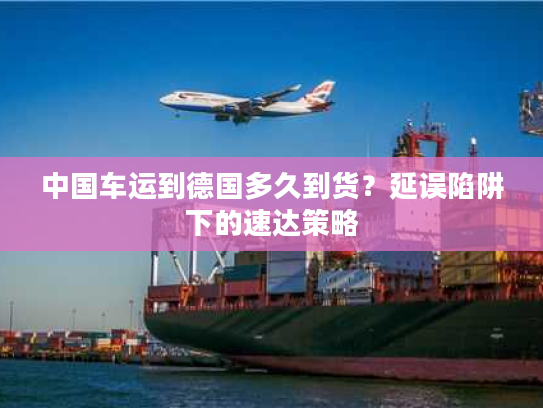 中国车运到德国多久到货？延误陷阱下的速达策略