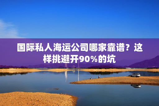 国际私人海运公司哪家靠谱？这样挑避开90%的坑