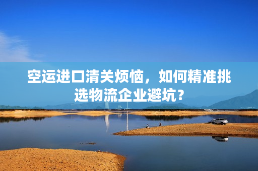 空运进口清关烦恼，如何精准挑选物流企业避坑？