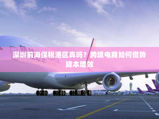 深圳前海保税港区真吗？跨境电商如何借势降本增效