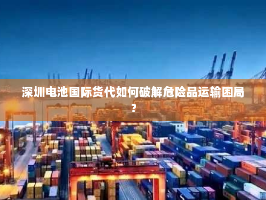 深圳电池国际货代如何破解危险品运输困局？