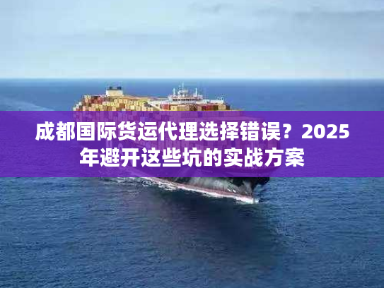 成都国际货运代理选择错误？2025年避开这些坑的实战方案