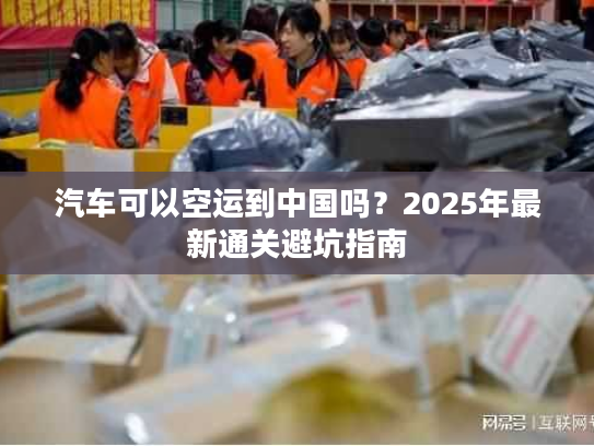 汽车可以空运到中国吗？2025年最新通关避坑指南