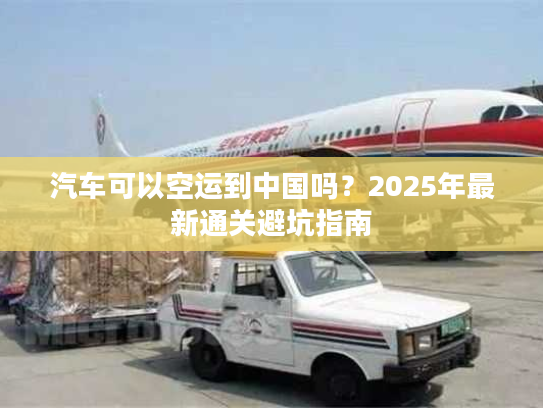 汽车可以空运到中国吗？2025年最新通关避坑指南
