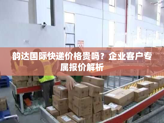 韵达国际快递价格贵吗？企业客户专属报价解析