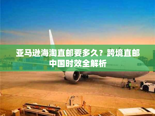 亚马逊海淘直邮要多久？跨境直邮中国时效全解析