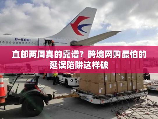 直邮两周真的靠谱？跨境网购最怕的延误陷阱这样破