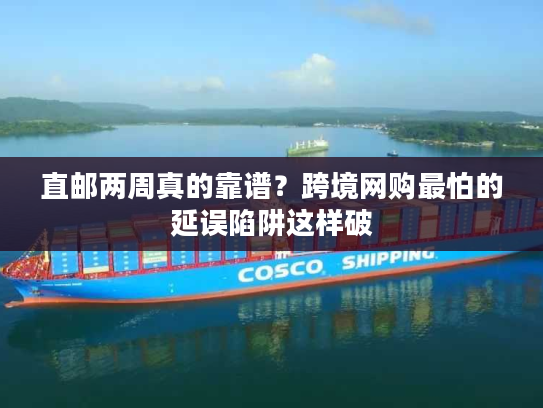 直邮两周真的靠谱？跨境网购最怕的延误陷阱这样破