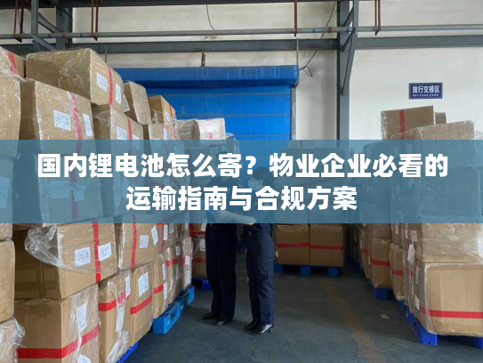 国内锂电池怎么寄？物业企业必看的运输指南与合规方案
