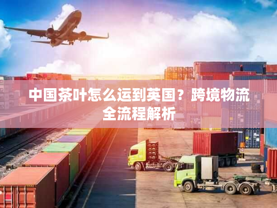 中国茶叶怎么运到英国?跨境物流全流程解析 中国茶叶怎么运到英国?跨境物流全流程解析