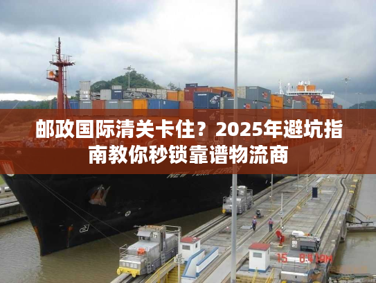 邮政国际清关卡住？2025年避坑指南教你秒锁靠谱物流商