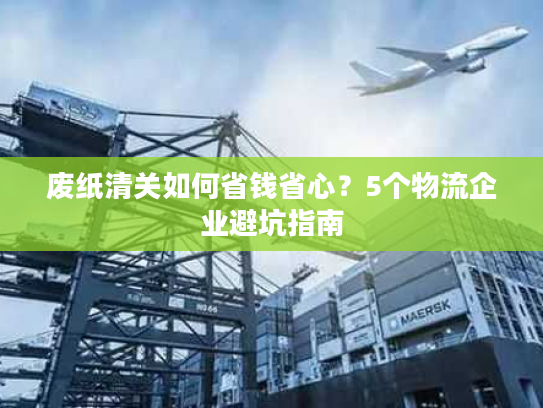 废纸清关如何省钱省心？5个物流企业避坑指南