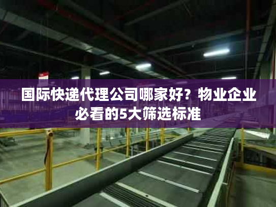 国际快递代理公司哪家好？物业企业必看的5大筛选标准