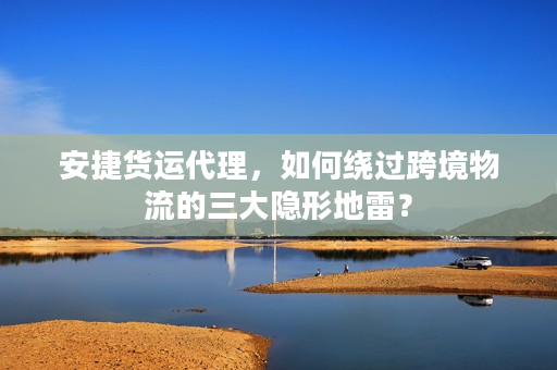 安捷货运代理，如何绕过跨境物流的三大隐形地雷？