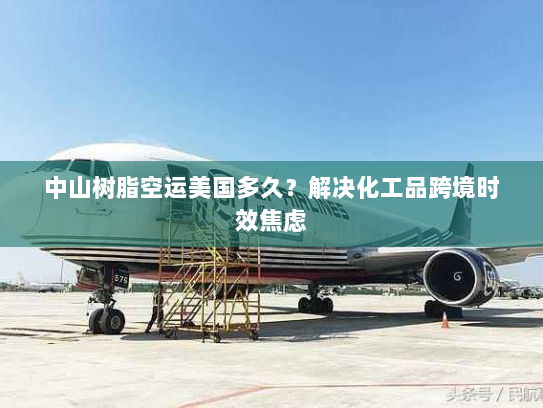中山树脂空运美国多久？解决化工品跨境时效焦虑