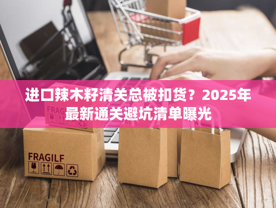 进口辣木籽清关总被扣货？2025年最新通关避坑清单曝光