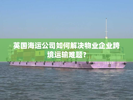 英国海运公司如何解决物业企业跨境运输难题？