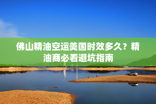 佛山精油空运美国时效多久？精油商必看避坑指南