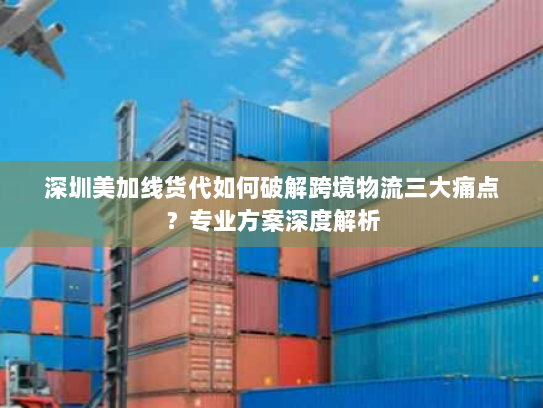 深圳美加线货代如何破解跨境物流三大痛点？专业方案深度解析