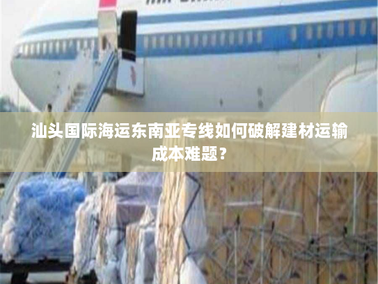 汕头国际海运东南亚专线如何破解建材运输成本难题？