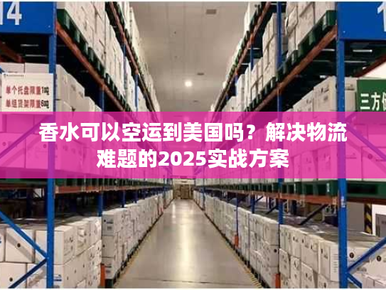 香水可以空运到美国吗？解决物流难题的2025实战方案