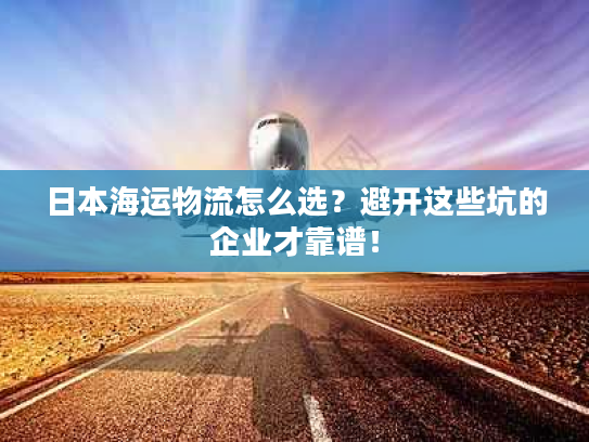 日本海运物流怎么选？避开这些坑的企业才靠谱！