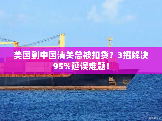 美国到中国清关总被扣货？3招解决95%延误难题！