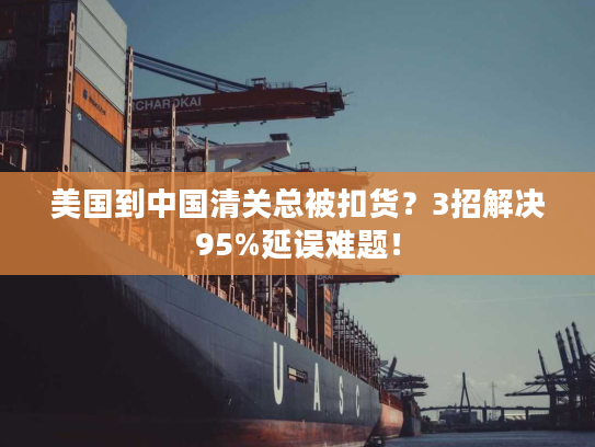 美国到中国清关总被扣货？3招解决95%延误难题！