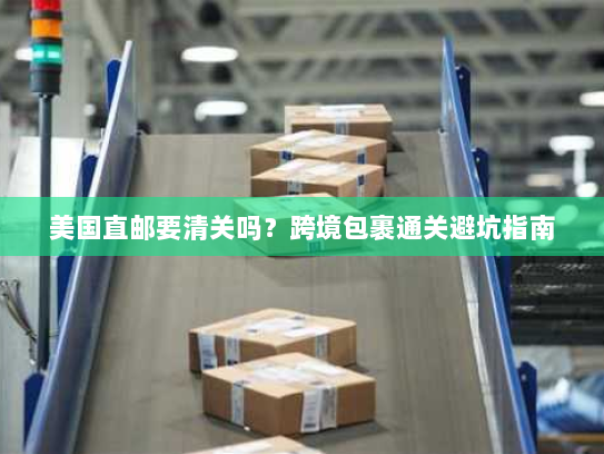 美国直邮要清关吗？跨境包裹通关避坑指南