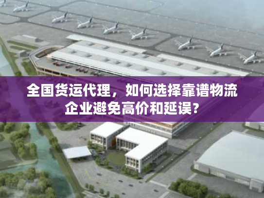 全国货运代理，如何选择靠谱物流企业避免高价和延误？