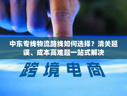 中东专线物流路线如何选择？清关延误、成本高难题一站式解决