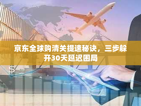 京东全球购清关提速秘诀，三步躲开30天延迟困局