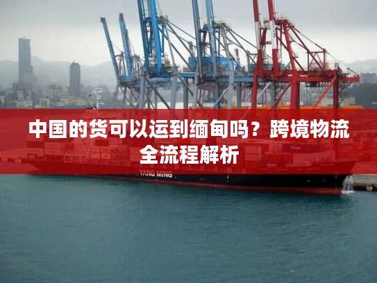 中国的货可以运到缅甸吗？跨境物流全流程解析