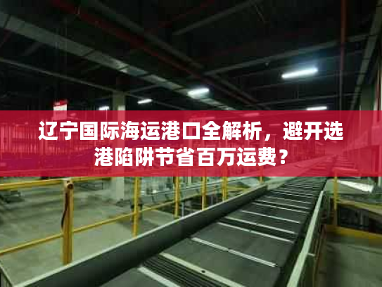 辽宁国际海运港口全解析，避开选港陷阱节省百万运费？