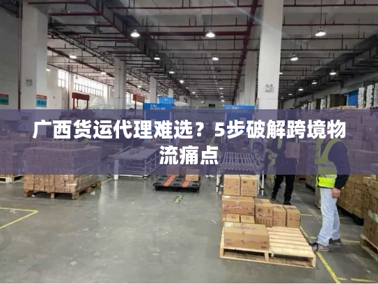 广西货运代理难选？5步破解跨境物流痛点
