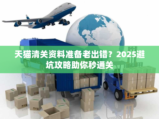 天猫清关资料准备老出错？2025避坑攻略助你秒通关