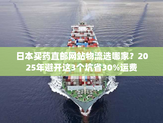 日本买药直邮网站物流选哪家？2025年避开这3个坑省30%运费