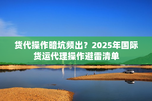 货代操作暗坑频出？2025年国际货运代理操作避雷清单