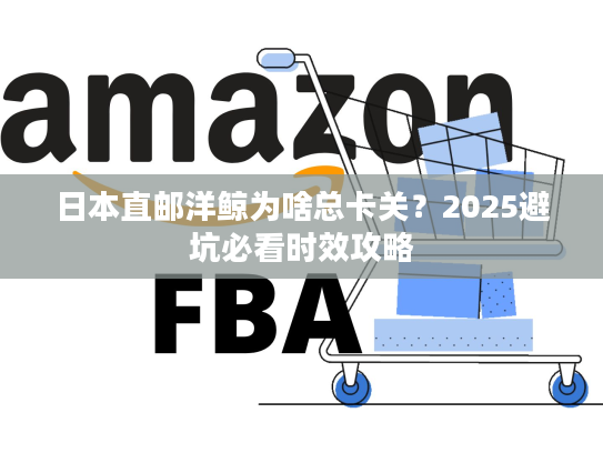 日本直邮洋鲸为啥总卡关？2025避坑必看时效攻略