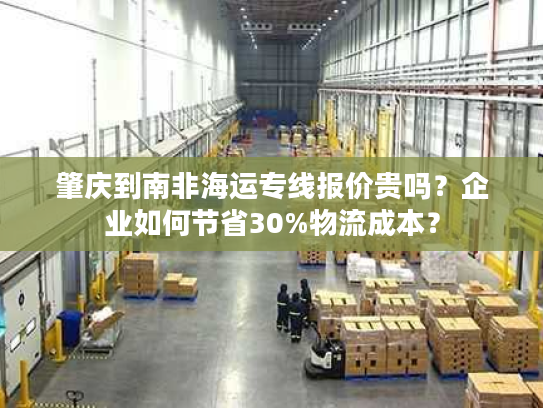 肇庆到南非海运专线报价贵吗？企业如何节省30%物流成本？