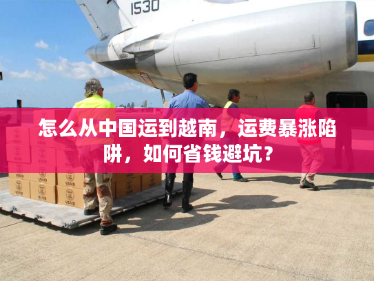 怎么从中国运到越南,运费暴涨陷阱,如何省钱避坑? 怎么从中国运到越南,运费暴涨陷阱,如何省钱避坑?