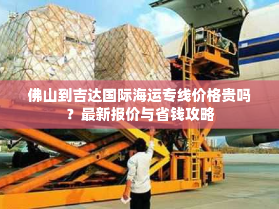 佛山到吉达国际海运专线价格贵吗？最新报价与省钱攻略