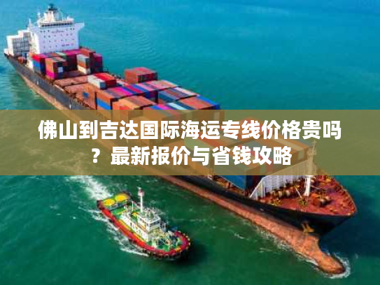 佛山到吉达国际海运专线价格贵吗？最新报价与省钱攻略