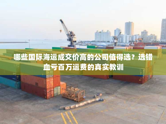 哪些国际海运成交价高的公司值得选？选错血亏百万运费的真实教训
