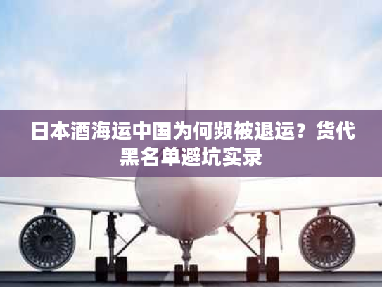 日本酒海运中国为何频被退运？货代黑名单避坑实录