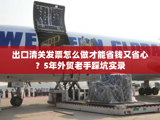 出口清关发票怎么做才能省钱又省心？5年外贸老手踩坑实录